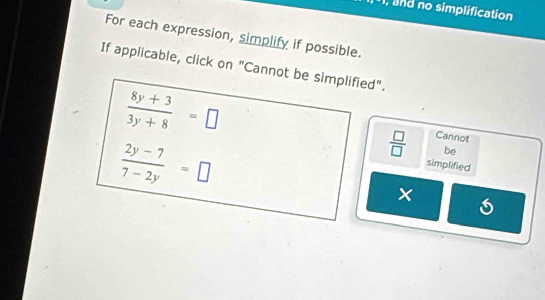 and no simplification 
For each expression, simplify if possible. 
If applicable, click on "Cannot be simplified".
 (8y+3)/3y+8 =□
Cannot
 (2y-7)/7-2y =□
 □ /□   be 
simplified 
×