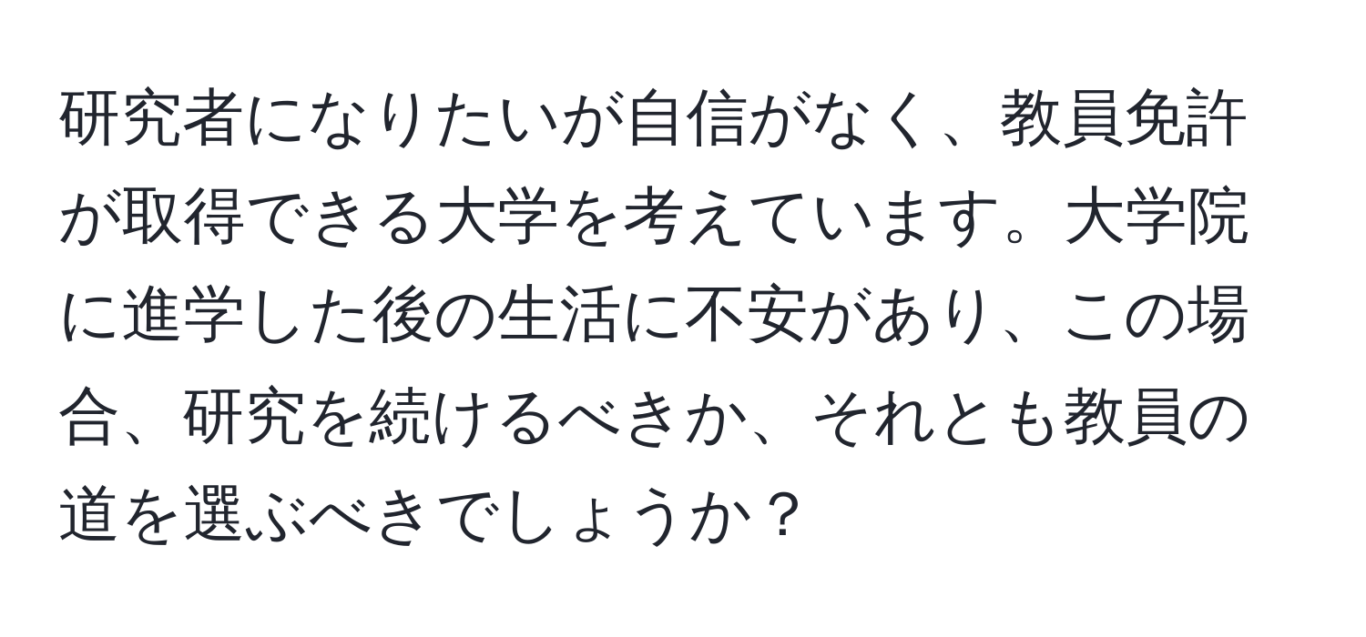 研究者になりたいが自信がなく、教員免許が取得できる大学を考えています。大学院に進学した後の生活に不安があり、この場合、研究を続けるべきか、それとも教員の道を選ぶべきでしょうか？