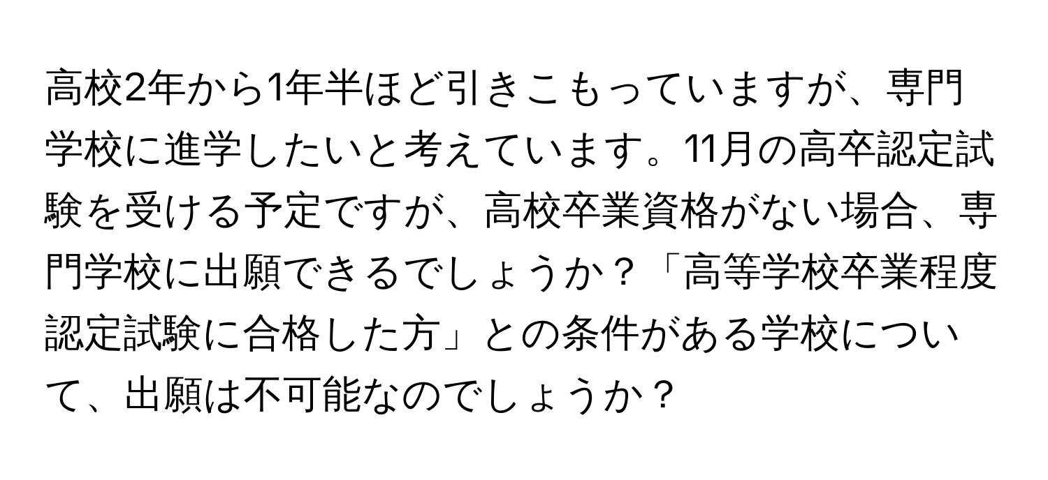 高校2年から1年半ほど引きこもっていますが、専門学校に進学したいと考えています。11月の高卒認定試験を受ける予定ですが、高校卒業資格がない場合、専門学校に出願できるでしょうか？「高等学校卒業程度認定試験に合格した方」との条件がある学校について、出願は不可能なのでしょうか？