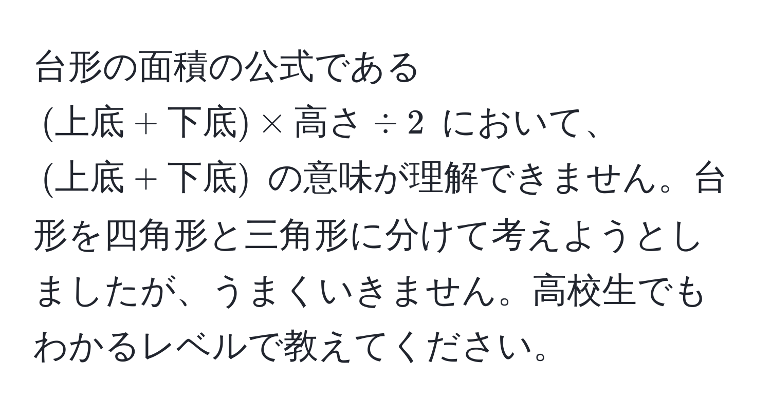 台形の面積の公式である $(上底 + 下底) * 高さ / 2$ において、$(上底 + 下底)$ の意味が理解できません。台形を四角形と三角形に分けて考えようとしましたが、うまくいきません。高校生でもわかるレベルで教えてください。