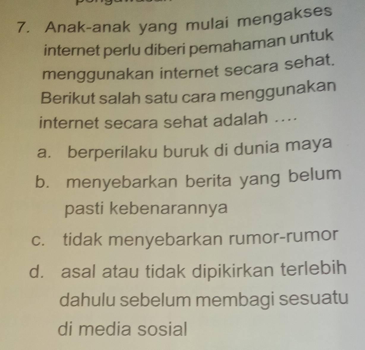 Anak-anak yang mulai mengakses
internet perlu diberi pemahaman untuk
menggunakan internet secara sehat.
Berikut salah satu cara menggunakan
internet secara sehat adalah ....
a. berperilaku buruk di dunia maya
b. menyebarkan berita yang belum
pasti kebenarannya
c. tidak menyebarkan rumor-rumor
d. asal atau tidak dipikirkan terlebih
dahulu sebelum membagi sesuatu
di media sosial