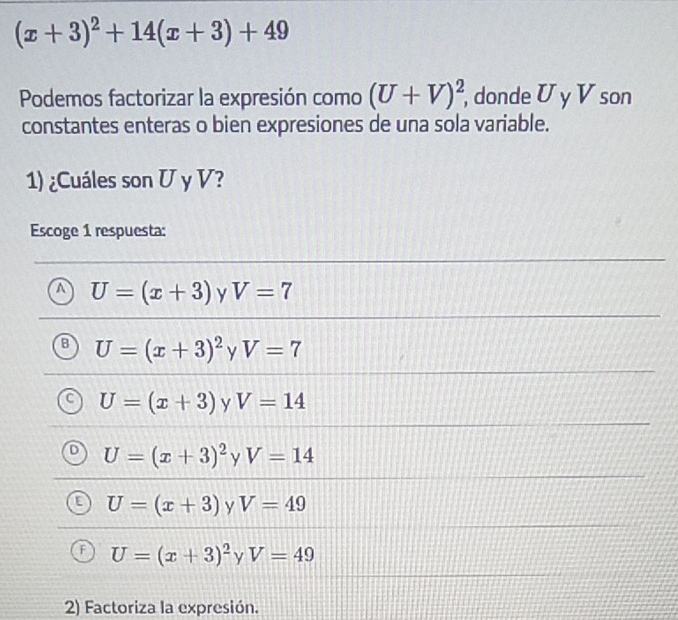 (x+3)^2+14(x+3)+49
Podemos factorizar la expresión como (U+V)^2 , donde U y V son
constantes enteras o bien expresiones de una sola variable.
1) ¿Cuáles son U y V?
Escoge 1 respuesta:
U=(x+3) y V=7
U=(x+3)^2yV=7
U=(x+3) y V=14
U=(x+3)^2 γ V=14
U=(x+3) y V=49
U=(x+3)^2 ν V=49
2) Factoriza la expresión.