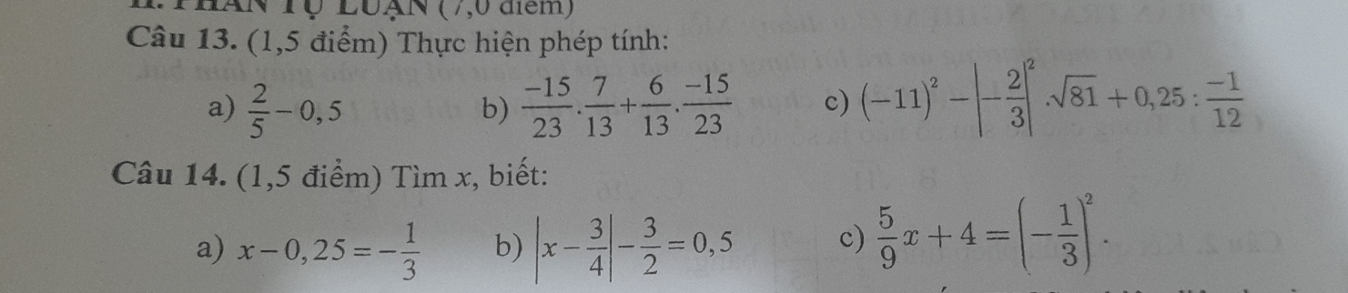 ThAN Tộ LuạN (7,0 đem) 
Câu 13. (1,5 điểm) Thực hiện phép tính: 
a)  2/5 -0,5  (-15)/23 . 7/13 + 6/13 . (-15)/23  c) (-11)^2-|- 2/3 |^2sqrt(81)+0,25: (-1)/12 
b) 
Câu 14. (1,5 điểm) Tìm x, biết: 
a) x-0,25=- 1/3  b) |x- 3/4 |- 3/2 =0,5
c)  5/9 x+4=(- 1/3 )^2.