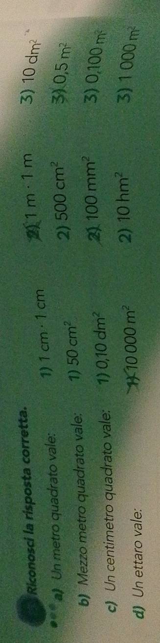 Riconosci la risposta corretta.
1) 1cm· 1cm 2 1m· 1m 3) 10dm^2
a》 Un metro quadrato vale:
2) 500cm^2 3)
b) Mezzo metro quadrato vale: 1) 50cm^2 0,5m^2
c) Un centimetro quadrato vale: 1) 0,10dm^2
2 100mm^2 3) 0,100m^2
d) Un ettaro vale:
10000m^2
2) 10hm^2 3) 1000m^2