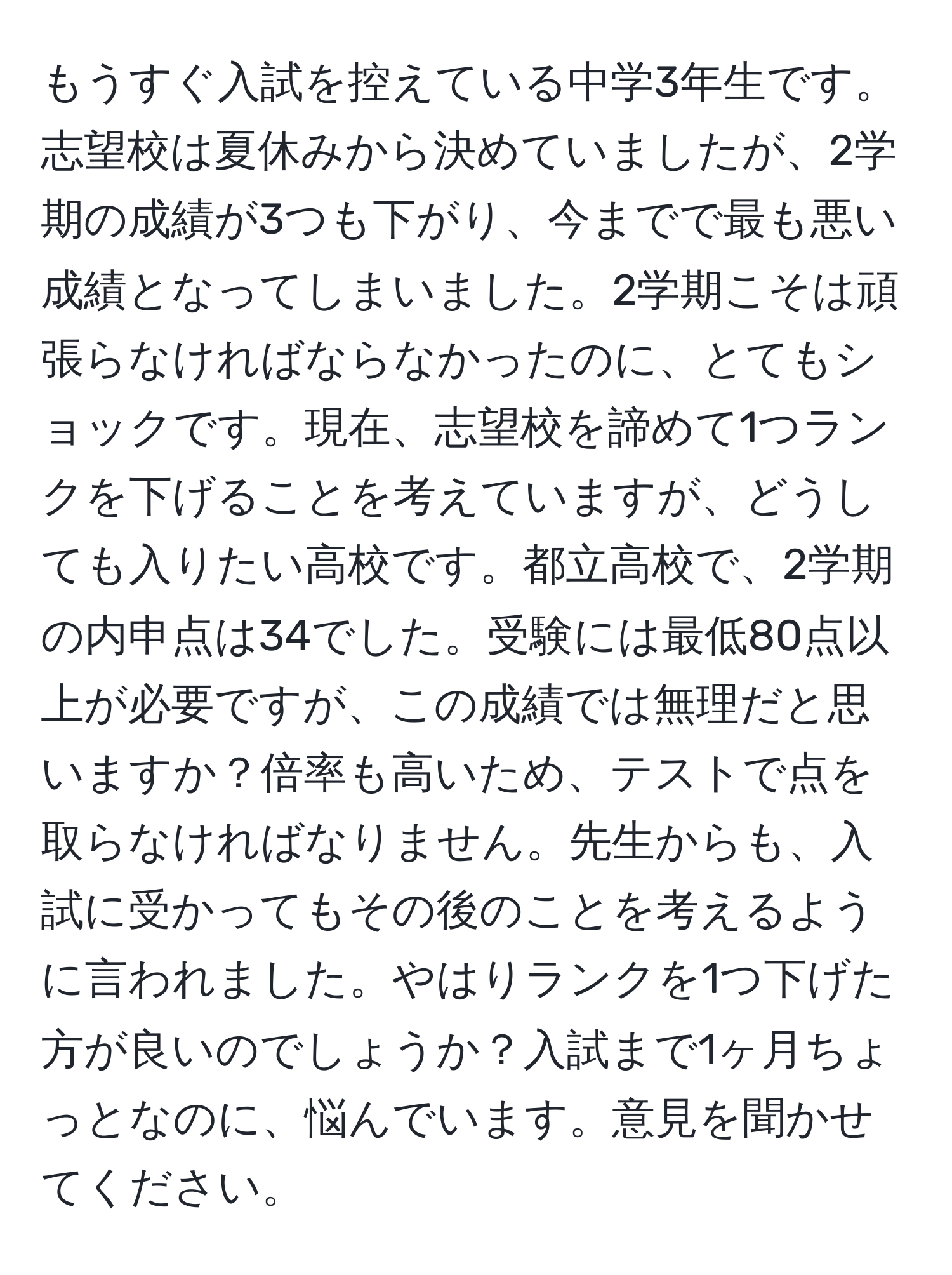 もうすぐ入試を控えている中学3年生です。志望校は夏休みから決めていましたが、2学期の成績が3つも下がり、今までで最も悪い成績となってしまいました。2学期こそは頑張らなければならなかったのに、とてもショックです。現在、志望校を諦めて1つランクを下げることを考えていますが、どうしても入りたい高校です。都立高校で、2学期の内申点は34でした。受験には最低80点以上が必要ですが、この成績では無理だと思いますか？倍率も高いため、テストで点を取らなければなりません。先生からも、入試に受かってもその後のことを考えるように言われました。やはりランクを1つ下げた方が良いのでしょうか？入試まで1ヶ月ちょっとなのに、悩んでいます。意見を聞かせてください。