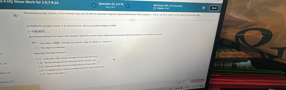 3-4 HQ Show Work for 1-5,7-9,12- Question 21, 3.4.75 HW Score: 80%, 20 of 25 points
Part 3 of 5 O Points: 0 of 1
The annual average income y of an American man over 25 with an associate's degree is approximated by the linear equation y y=1314x+32,341 1.6, where x is the number of years after 2000.
a. Predict the average income of an American man with an associate's degree in 2009.
y=$44,167.6
b. Find and interpret the slope of the equation. Select the correct choice below and, if necessary, fill in the answer box to complete your choice
A. The slope is 1314. (Simplify your answer..Type an integer or a decimal.)
B. The slope is undefined
17 What does the slope represent?
A. In the year 2000, annual average income was $1314.00. Diary of « Winpy Kid
n 18 B. Annual average income decreases $1314.00 per year
C. Annual average income increases $1314.00 per yea
tion 19 D. A change of $1 in annual average income for every 1314 years
E. None of the above
estion 20