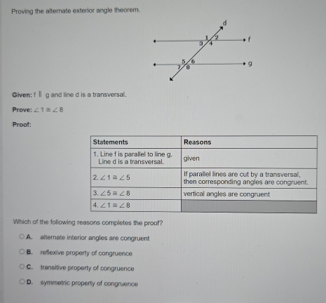 Proving the alternate exterior angle theorem.
Given: fⅡ g and line d is a transversal.
Prove: ∠ 1equiv ∠ 8
Proof:
Statements Reasons
1. Line f is parallel to line g. given
Line d is a transversal.
If parallel lines are cut by a transversal,
2. ∠ 1≌ ∠ 5 then corresponding angles are congruent.
3. ∠ 5equiv ∠ 8 vertical angles are congruent
4. ∠ 1equiv ∠ 8
Which of the following reasons completes the proof?
A. alternate interior angles are congruent
B. reflexive property of congruence
C. transitive property of congruence
D. symmetric property of congruence