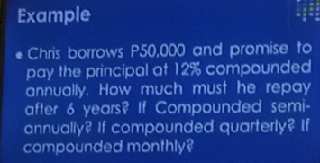 Example 
Chris borrows P50,000 and promise to 
pay the principal at 12% compounded 
annually. How much must he repay 
after 6 years? If Compounded semi- 
annually? If compounded quarterly? If 
compounded monthly?