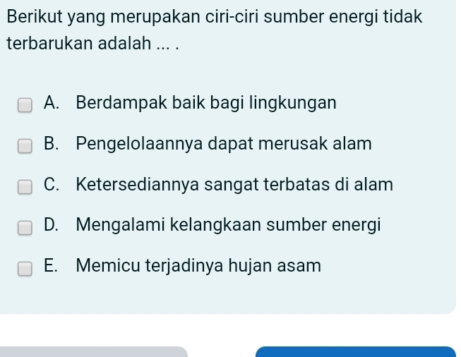 Berikut yang merupakan ciri-ciri sumber energi tidak
terbarukan adalah ... .
A. Berdampak baik bagi lingkungan
B. Pengelolaannya dapat merusak alam
C. Ketersediannya sangat terbatas di alam
D. Mengalami kelangkaan sumber energi
E. Memicu terjadinya hujan asam