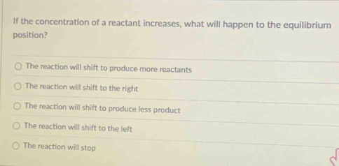 If the concentration of a reactant increases, what will happen to the equilibrium
position?
The reaction will shift to produce more reactants
The reaction will shift to the right
The reaction will shift to produce less product
The reaction will shift to the left
The reaction will stop