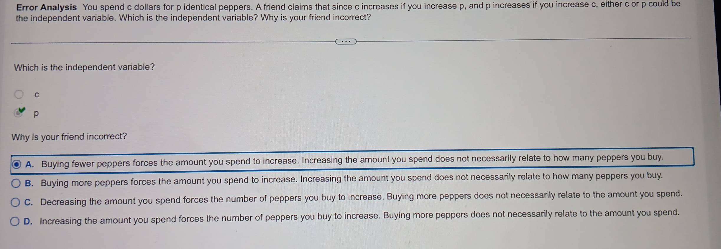 Error Analysis You spend c dollars for p identical peppers. A friend claims that since c increases if you increase p, and p increases if you increase c, either c or p could be
the independent variable. Which is the independent variable? Why is your friend incorrect?
Which is the independent variable?
C
p
Why is your friend incorrect?
A. Buying fewer peppers forces the amount you spend to increase. Increasing the amount you spend does not necessarily relate to how many peppers you buy.
B. Buying more peppers forces the amount you spend to increase. Increasing the amount you spend does not necessarily relate to how many peppers you buy.
C. Decreasing the amount you spend forces the number of peppers you buy to increase. Buying more peppers does not necessarily relate to the amount you spend.
D. Increasing the amount you spend forces the number of peppers you buy to increase. Buying more peppers does not necessarily relate to the amount you spend.