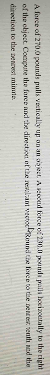 A force of 270.0 pounds pulls vertically up on an object. A second force of 230.0 pounds pulls horizontally to the right 
of the object. Compute the force and the direction of the resultant vector. Round the force to the nearest tenth and the 
direction to the nearest minute.