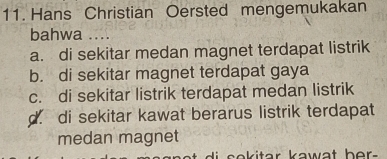 Hans Christian Oersted mengemukakan
bahwa ....
a. di sekitar medan magnet terdapat listrik
b. di sekitar magnet terdapat gaya
c. di sekitar listrik terdapat medan listrik
d. di sekitar kawat berarus listrik terdapat
medan magnet
di sekitar kawat her -