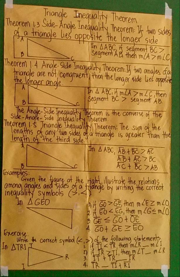 Triangle Inequality Theorem
Theorem 13 Side-Angle Inequality Theorem: If two sides
of a triangle lies opposite the longer side
In △ ABC if segment BC>
segment AB then m∠ A>m∠ C
Theorem 1. 4 Angle Side Inequality Theorem. If two angles fa
triangle are not, congruenti than the longer side lies oppoi
the longer angle.
In △ ABC if m∠ A>m∠ C then
segment BC> segment AB.
The Anale-Side Inequality Theorem is the converse of the
side-Anare- Side Inequality, Theorem
Theorem 1. 5 Triangle Ihequallfy Theorem: The sum of the
lengths of any two sides of a triangle is greater than the
length of the third side.
In △ ABC,overline AB+overline BC>overline AC
overline AB+overline AC>BC
overline AC+overline BC>AB
Examples:
Given the figure at the right, illustrate the relations
among angles and sides of a friangle by writing the correct
inequality symbols (7,4)
In △ GEO ifoverline GO>overline GE, then m∠ E≥ m∠ O
A
2. ifoverline EO , then m∠ 6≤ m∠ O
3. overline GE≤ overline GO+overline OE
4. overline GO+overline GE≥ overline EO
Exercise:
Write correct symbol () of the following statements.
In fTI ,then m∠ R _ m∠ I
1.
2 ∠ IR≥ TI ,, then m∠ T_ m∠ R
3. IT+TR IR
4. overline TR_ overline TI+overline RI