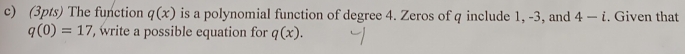 The function q(x) is a polynomial function of degree 4. Zeros of q include 1, -3, and 4-i. Given that
q(0)=17 , write a possible equation for q(x).