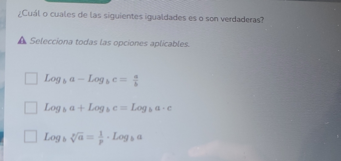 ¿Cuál o cuales de las siguientes igualdades es o son verdaderas?
a Selecciona todas las opciones aplicables.
Log_ba-Log_bc= a/b 
Log_ba+Log_bc=Log_ba· c
Log_bsqrt[p](a)= 1/p · Log_ba