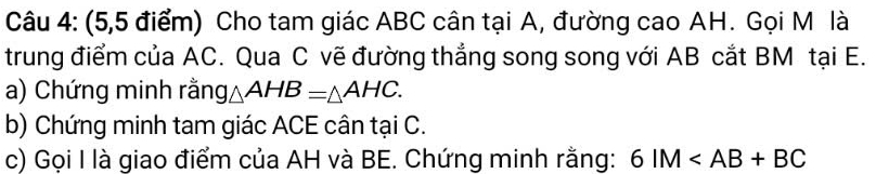 (5,5 điểm) Cho tam giác ABC cân tại A, đường cao AH. Gọi M là 
trung điểm của AC. Qua C vẽ đường thắng song song với AB cắt BM tại E. 
a) Chứng minh rằng △ AHB=△ AHC. 
b) Chứng minh tam giác ACE cân tại C. 
c) Gọi I là giao điểm của AH và BE. Chứng minh rằng: 6IM