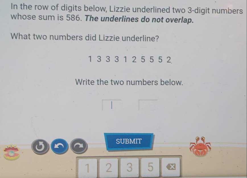 In the row of digits below, Lizzie underlined two 3 -digit numbers 
whose sum is 586. The underlines do not overlap. 
What two numbers did Lizzie underline?
1 3 3 3 1 2 5 5 5 2
Write the two numbers below. 
SUBMIT
1 2 3 5