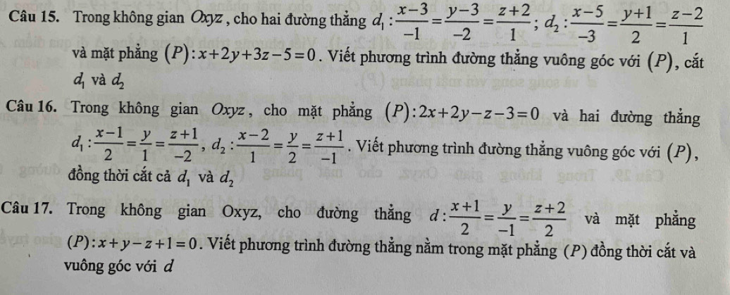 Trong không gian Oxyz , cho hai đường thẳng d_1: (x-3)/-1 = (y-3)/-2 = (z+2)/1 ; d_2: (x-5)/-3 = (y+1)/2 = (z-2)/1 
và mặt phẳng (P): x+2y+3z-5=0. Viết phương trình đường thẳng vuông góc với (P), cắt
d_1 và d_2
Câu 16. Trong không gian Oxyz , cho mặt phẳng (P): 2x+2y-z-3=0 và hai đường thẳng
d_1: (x-1)/2 = y/1 = (z+1)/-2 , d_2: (x-2)/1 = y/2 = (z+1)/-1 . Viết phương trình đường thẳng vuông góc với (P), 
đồng thời cắt cả d_1 và d_2
Câu 17. Trong không gian Oxyz, cho đường thẳng d : d: (x+1)/2 = y/-1 = (z+2)/2  và mặt phẳng 
(P): x+y-z+1=0. Viết phương trình đường thẳng nằm trong mặt phẳng (P) đồng thời cắt và 
vuông góc với d