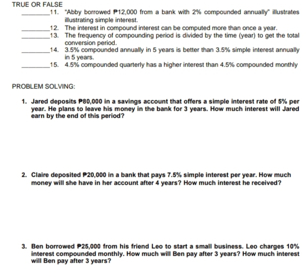 TRUE OR FALSE 
_11. “Abby borrowed P12,000 from a bank with 2% compounded annually” illustrates 
illustrating simple interest. 
_12. The interest in compound interest can be computed more than once a year. 
_13. The frequency of compounding period is divided by the time (year) to get the total 
conversion period. 
_14. 3.5% compounded annually in 5 years is better than 3.5% simple interest annually 
in 5 years. 
_15. 4.5% compounded quarterly has a higher interest than 4.5% compounded monthly 
PROBLEM SOLVING: 
1. Jared deposits P80,000 in a savings account that offers a simple interest rate of 5% per
year. He plans to leave his money in the bank for 3 years. How much interest will Jared 
earn by the end of this period? 
2. Claire deposited P20,000 in a bank that pays 7.5% simple interest per year. How much 
money will she have in her account after 4 years? How much interest he received? 
3. Ben borrowed P25,000 from his friend Leo to start a small business. Leo charges 10%
interest compounded monthly. How much will Ben pay after 3 years? How much interest 
will Ben pay after 3 years?