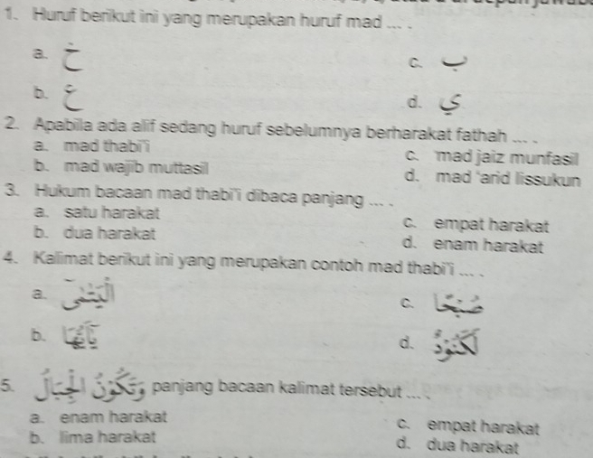 Huruf berikut ini yang merupakan huruf mad ... .
a.
C.
b.
d.
2. Apabila ada alif sedang huruf sebelumnya berharakat fathah ... .
a. mad thabi'i c. mad jaiz munfasil
b. mad wajib muttasil d. mad 'arid lissukun
3. Hukum bacaan mad thabi'i dibaca panjang ... .
a. satu harakat c. empat harakat
b. dua harakat d. enam harakat
4. Kallimat berikut ini yang merupakan contoh mad thabi'i ... .
a.
C.
b.
d.
5. panjang bacaan kalimat tersebut . .
a. enam harakat c. empat harakat
b. lima harakat
d. dua harakat