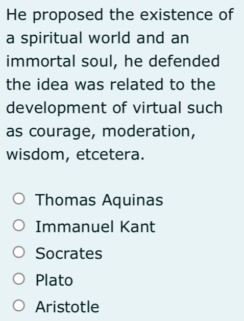 He proposed the existence of
a spiritual world and an
immortal soul, he defended
the idea was related to the
development of virtual such
as courage, moderation,
wisdom, etcetera.
Thomas Aquinas
Immanuel Kant
Socrates
Plato
Aristotle