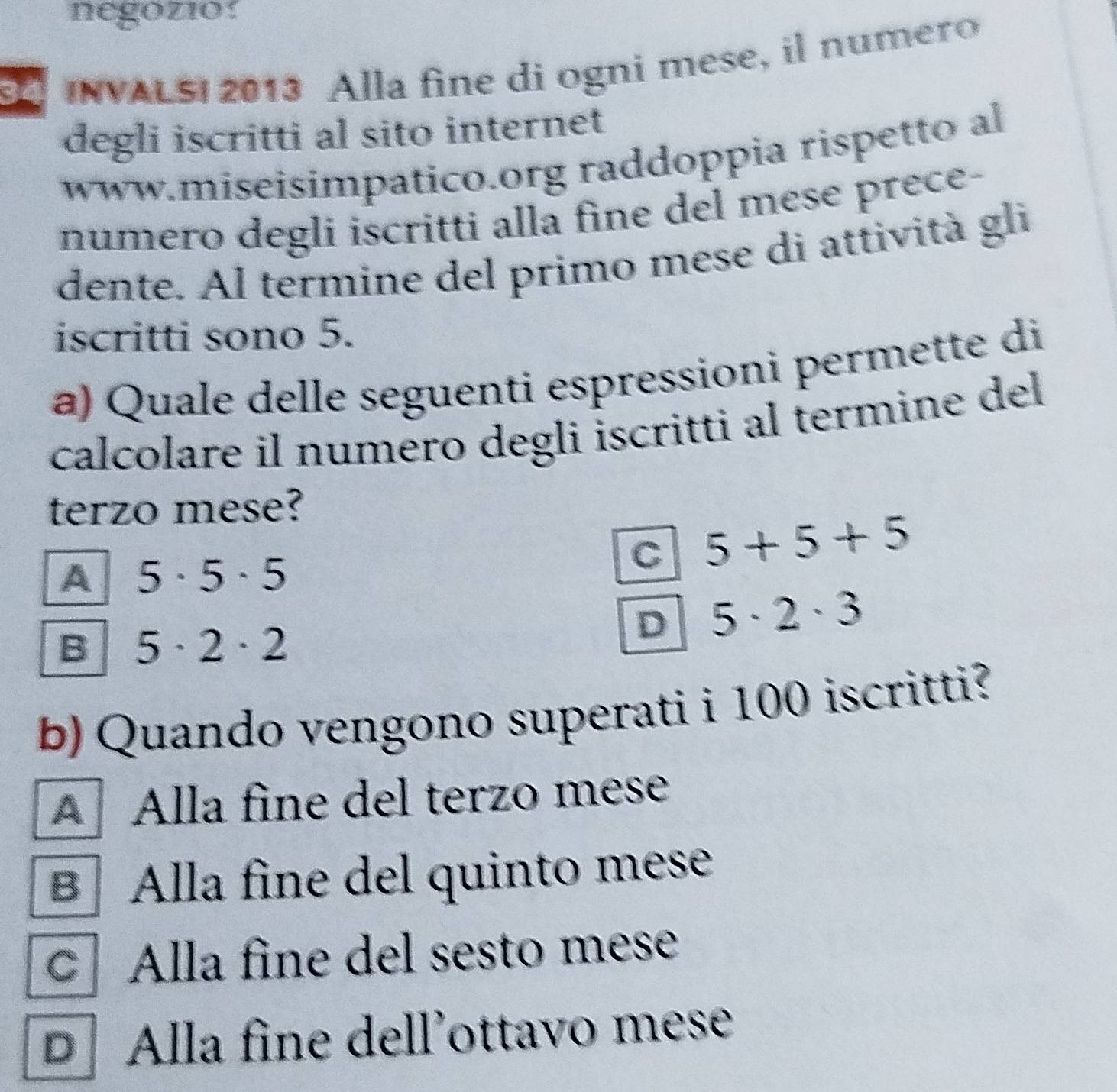 negozio!
3 INVALSI 2013 Alla fine di ogni mese, il numero
degli iscritti al sito internet
www.miseisimpatico.org raddoppia rispetto al
numero degli iscritti alla fine del mese prece-
dente. Al termine del primo mese di attività gli
iscritti sono 5.
a) Quale delle seguenti espressioni permette di
calcolare il numero degli iscritti al termine del
terzo mese?
A 5· 5· 5
C 5+5+5
B 5· 2· 2
D 5· 2· 3
b) Quando vengono superati i 100 iscritti?
A Alla fine del terzo mese
B Alla fine del quinto mese
Alla fine del sesto mese
D Alla fine dell’ottavo mese