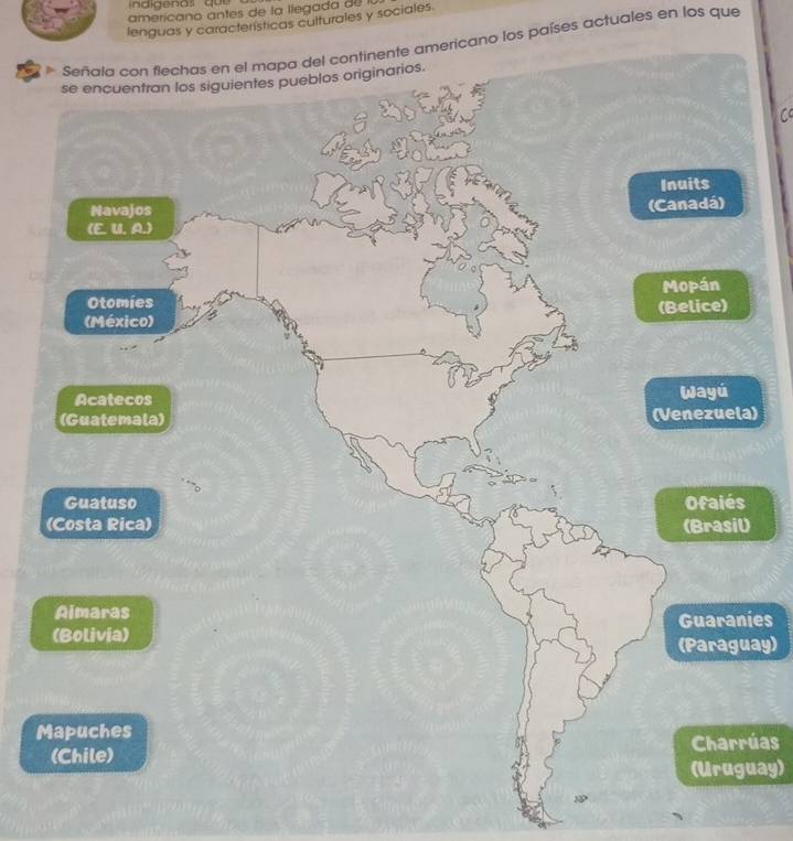 indigenas qu e 
americano antes de la llegada de 
lenguas y características culturales y sociales. 
* Señala con flechas en el mapa del continente americano los países actuales en los que 
) 
es 
ay) 
M 
úas 
(Uruguay) 
3