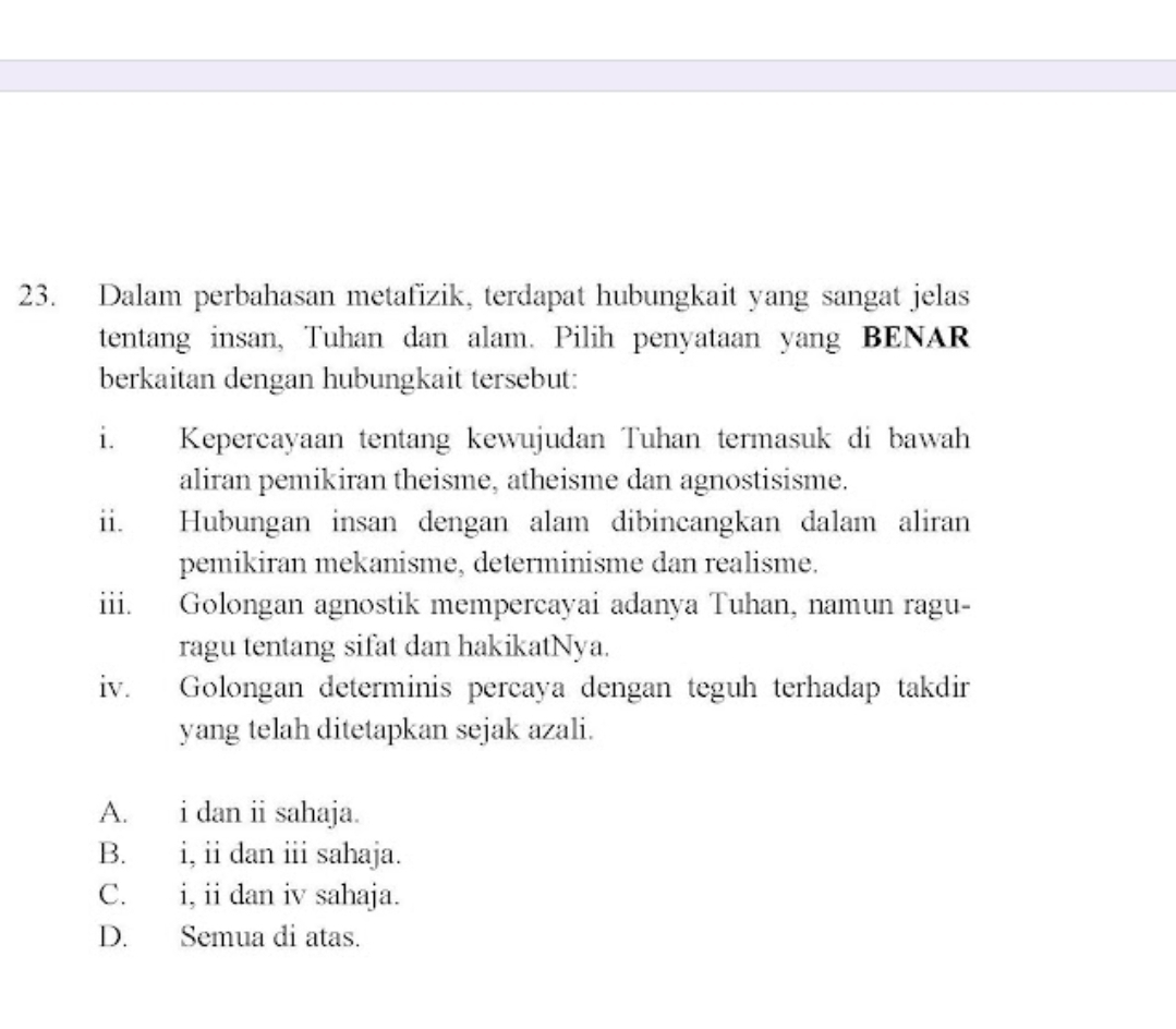 Dalam perbahasan metafizik, terdapat hubungkait yang sangat jelas
tentang insan, Tuhan dan alam. Pilih penyataan yang BENAR
berkaitan dengan hubungkait tersebut:
i. Kepercayaan tentang kewujudan Tuhan termasuk di bawah
aliran pemikiran theisme, atheisme dan agnostisisme.
ii. Hubungan insan dengan alam dibincangkan dalam aliran
pemikiran mekanisme, determinisme dan realisme.
iii. Golongan agnostik mempercayai adanya Tuhan, namun ragu-
ragu tentang sifat dan hakikatNya.
iv. Golongan determinis percaya dengan teguh terhadap takdir
yang telah ditetapkan sejak azali.
A. i dan ii sahaja.
B. i, ii dan ii sahaja.
C. i, ii dan iv sahaja.
D. Semua di atas.