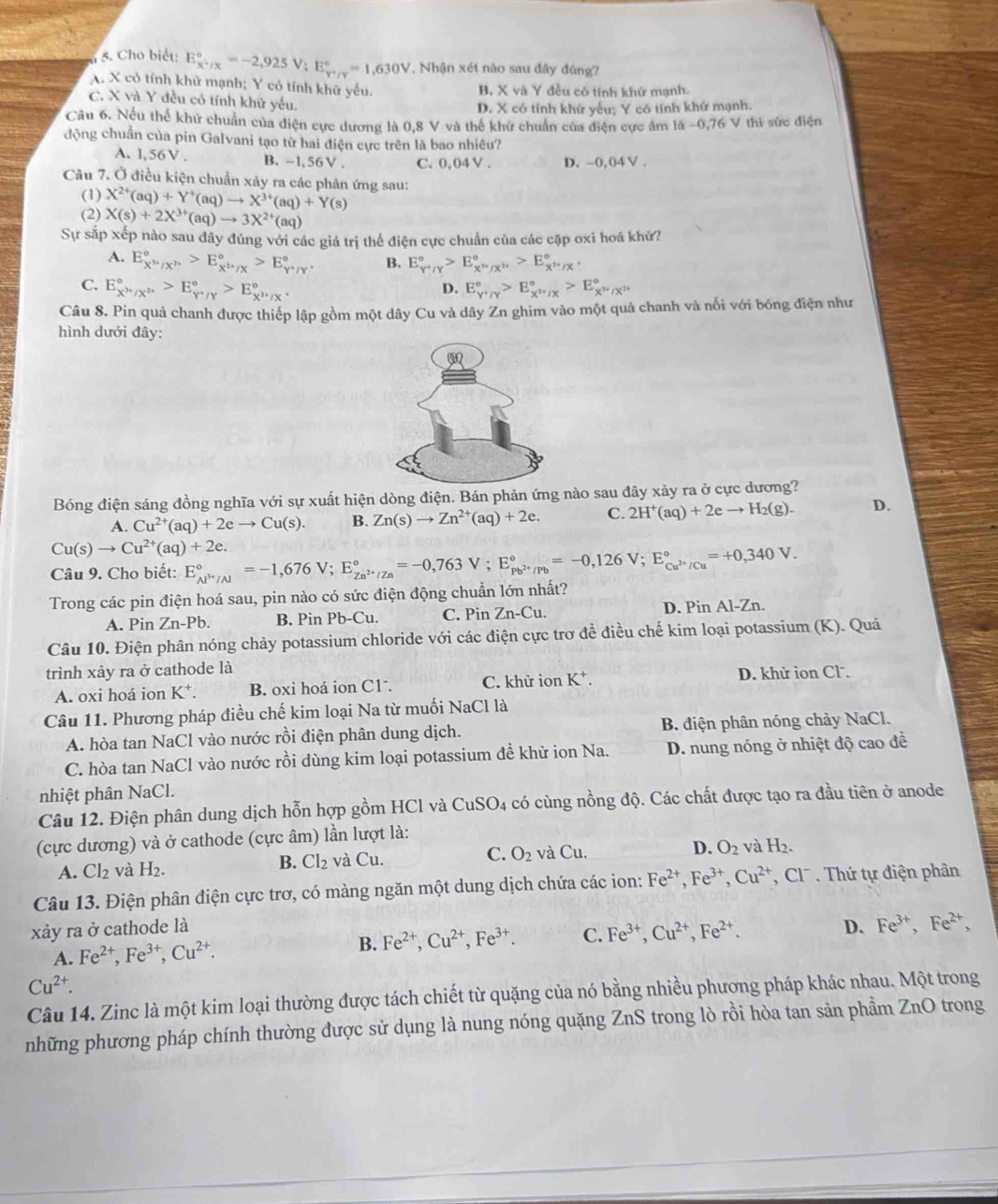 Cho biết: E_(x'/x)°=-2,925V;E_(y'/y)°=1,630V , Nhận xét nào sau đây đúng?
A. X có tính khử mạnh; Y có tính khữ yếu. B, X và Y đều có tính khứ mạnh.
C. X và Y đều có tính khữ yểu.
D. X có tính khử yểu; Y có tính khứ mạnh.
Câu 6. Nếu thể khử chuẩn của điện cực dương là 0.8 V và thể khử chuẩn của điễn cực âm là -0,76 V thì sức điện
động chuẩn của pin Galvani tạo từ hai điện cực trên là bao nhiêu?
A. l,56 V . B. -l,56V . C. 0,04 V . D. --0,04 V .
Câu 7. Ở điều kiện chuẩn xảy ra các phản ứng sau:
(1)
(2) X^(2+)(aq)+Y^+(aq)to X^(3+)(aq)+Y(s)
X(s)+2X^(3+)(aq)to 3X^(2+)(aq)
Sự sắp xếp nào sau đây đúng với các giá trị thể điện cực chuẩn của các cặp oxi hoá khứ?
A. E_X^,/X^,^circ >E_X^(2+)/X^circ >E_Y^+/Y^,^circ . B. E_(Y'/Y)°>E_x''/X''>E_x''/X'.
C. E_X^(3+)/X^(2+)^circ >E_Y^Y/Y^circ >E_X^(2+)/X^*^circ . E_(Y+/Y)°>E_X^(3+)/X^circ >E_X^(3+)/X^(1+)^circ 
D.
Câu 8. Pin quả chanh được thiếp lập gồm một dây Cu và dây Zn ghim vào một quả chanh và nối với bóng điện như
hình dưới đây:
Bóng điện sáng đồng nghĩa voi sự xuất hiện dòng điện. Bán phản ứng nào sau đây xảy ra ở cực dương?
A. Cu^(2+)(aq)+2eto Cu(s). B. Zn(s)to Zn^(2+)(aq)+2e. C. 2H^+(aq)+2eto H_2(g). D.
Cu(s)to Cu^(2+)(aq)+2e.
Câu 9. Cho biết: E_Al^(3+)/Al^circ =-1,676V;E_Zn^(2+)/Zn^circ =-0,763V;E_Pb^(2+)/Pb^circ =-0,126V;E_Cu^(2+)/Cu^circ =+0,340V.
Trong các pin điện hoá sau, pin nào có sức điện động chuẩn lớn nhất?
A. Pin 2 n· -Pb. B. Pin Pb-Cu. C. Pin Zn-Cu. D. Pin Al-Zn.
Câu 10. Điện phân nóng chảy potassium chloride với các điện cực trơ đề điều chế kim loại potassium (K). Quá
trình xảy ra ở cathode là
A. oxi hoá ion K⁺. B. oxi hoá ion C1ˉ. C. khữ ion K^+. D. khử ion Cl.
Câu 11. Phương pháp điều chế kim loại Na từ muối NaCl là
A. hòa tan NaCl vào nước rồi điện phân dung dịch. B. điện phân nóng chảy NaCl.
C. hòa tan NaCl vào nước rồi dùng kim loại potassium đề khữ ion Na.  D. nung nóng ở nhiệt độ cao đề
nhiệt phân NaCl.
Câu 12. Điện phân dung dịch hỗn hợp gồm HCl và CuSO_4 có cùng nồng độ. Các chất được tạo ra đầu tiên ở anode
(cực dương) và ở cathode (cực âm) lần lượt là:
A. Cl_2 và H_2. B. Cl_2 và Cu. C. O_2 và Cu. D. O_2 và H_2.
Câu 13. Điện phân điện cực trơ, có màng ngăn một dung dịch chứa các ion: Fe^(2+),Fe^(3+),Cu^(2+) Cl    hứ tự điện phân
xảy ra ở cathode là D. Fe^(3+),Fe^(2+),
A. Fe^(2+),Fe^(3+),Cu^(2+). B. Fe^(2+),Cu^(2+),Fe^(3+). C. Fe^(3+),Cu^(2+),Fe^(2+).
Cu^(2+).
Câu 14. Zinc là một kim loại thường được tách chiết từ quặng của nó bằng nhiều phương pháp khác nhau. Một trong
những phương pháp chính thường được sử dụng là nung nóng quặng ZnS trong lò rồi hòa tan sản phầm ZnO trong