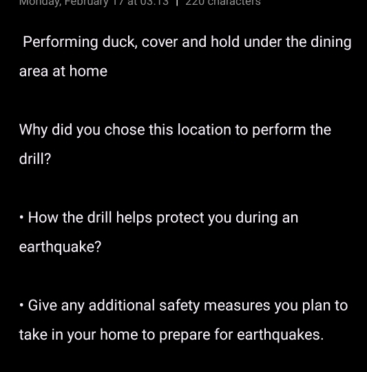 Monday, Pebruary 17 at 03:13 |220 characters 
Performing duck, cover and hold under the dining 
area at home 
Why did you chose this location to perform the 
drill? 
How the drill helps protect you during an 
earthquake? 
Give any additional safety measures you plan to 
take in your home to prepare for earthquakes.