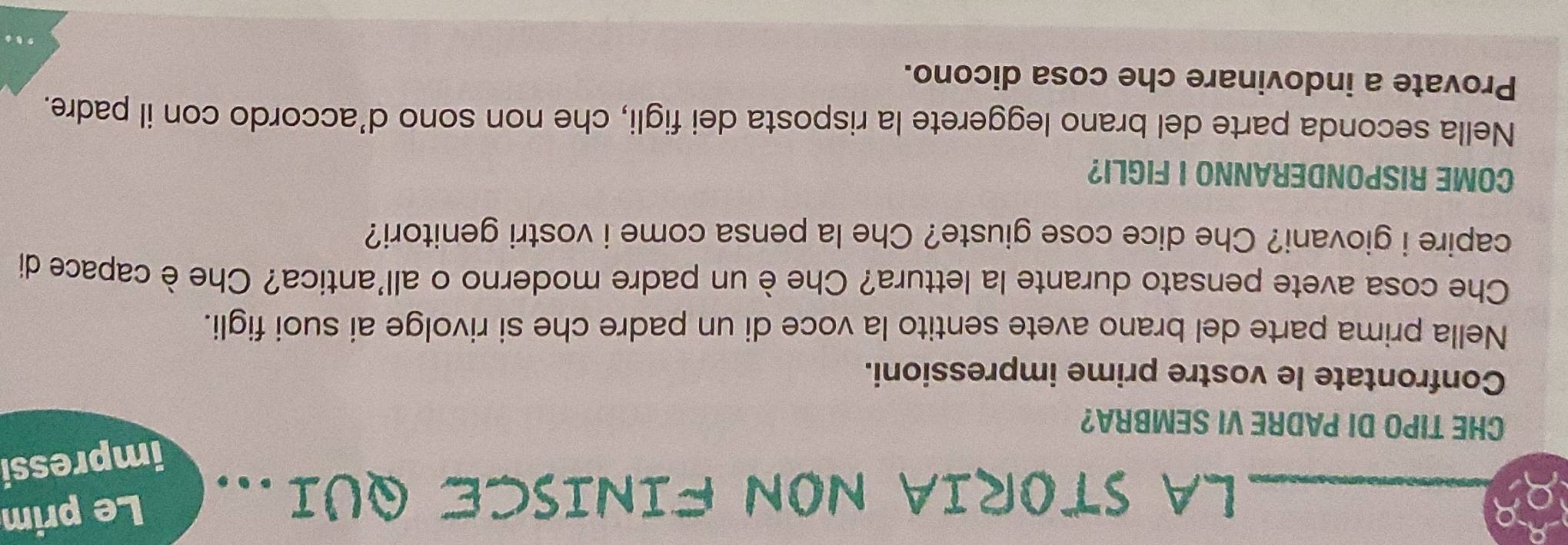 LA STORIA NON FINISCE QUI... Le prim 
impressi 
CHE TIPO DI PADRE VI SEMBRA? 
Confrontate le vostre prime impressioni. 
Nella prima parte del brano avete sentito la voce di un padre che si rivolge ai suoi figli. 
Che cosa avete pensato durante la lettura? Che è un padre moderno o all'antica? Che è capace di 
capire i giovani? Che dice cose giuste? Che la pensa come i vostri genitori? 
COME RISPONDERANNO I FIGLI? 
Nella seconda parte del brano leggerete la risposta dei figli, che non sono d’accordo con il padre. 
Provate a indovinare che cosa dicono. 
. . .