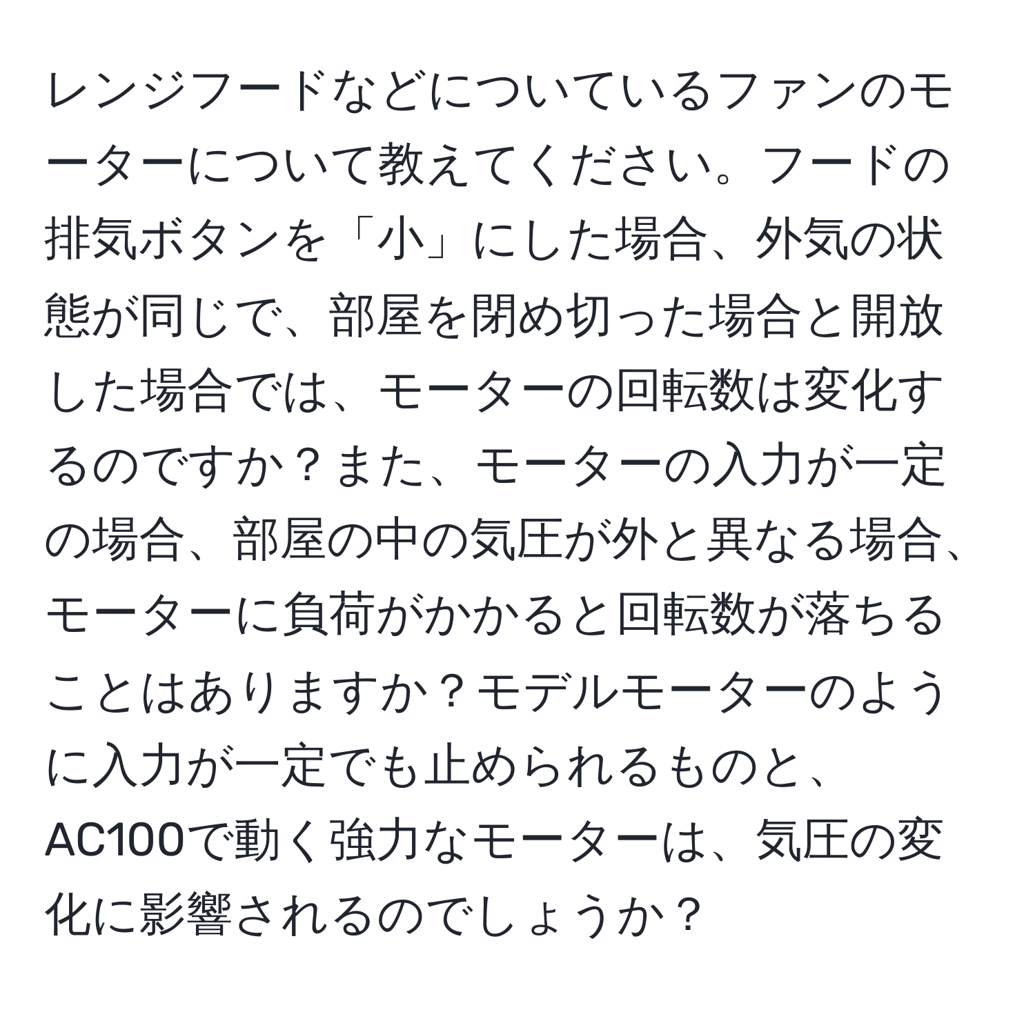 レンジフードなどについているファンのモーターについて教えてください。フードの排気ボタンを「小」にした場合、外気の状態が同じで、部屋を閉め切った場合と開放した場合では、モーターの回転数は変化するのですか？また、モーターの入力が一定の場合、部屋の中の気圧が外と異なる場合、モーターに負荷がかかると回転数が落ちることはありますか？モデルモーターのように入力が一定でも止められるものと、AC100で動く強力なモーターは、気圧の変化に影響されるのでしょうか？