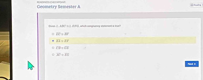 READINESS CHECKPOINT
Geometry Semester A Reading
Given △ ABC≌ △ EFG , which congruency statement is true?
overline EC≌ overline BF
overline BA≌ overline EF
overline CB≌ overline GE
overline AC≌ overline EG
Next