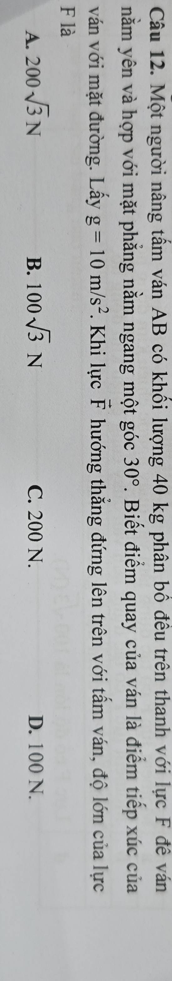 Một người nâng tấm ván AB có khối lượng 40 kg phân bố đều trên thanh với lực F đê ván
nằm yên và hợp với mặt phẳng nằm ngang một góc 30°. Biết điểm quay của ván là điểm tiếp xúc của
ván với mặt đường. Lấy g=10m/s^2. Khi lực vector F hướng thẳng đứng lên trên với tấm ván, độ lớn của lực
F là
A. 200sqrt(3)N B. 100sqrt(3)N C. 200 N. D. 100 N.