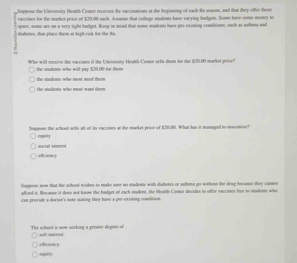 Suppose the University Health Center receives flu vaccinations at the beginning of each flu season, and that they offer these
vaccines for the market price of $20.00 each. Assume that college students have varying budgets. Some have some money to
spare, some are on a very tight budget. Keep in mind that some students have pre-existing conditions, such as asthma and
5 diabetes, that place them at high risk for the flu.
Who will receive the vaccines if the University Health Center sells them for the $20.00 market price?
the students who will pay $20.00 for them
the students who most need them
the students who most want them
Suppose the school sells all of its vaccines at the market price of $20.00. What has it managed to maximize?
equity
social interest
effciency
Suppose now that the school wishes to make sure no students with diabetes or asthma go without the drug because they cannot
afford it. Because it does not know the budget of each student, the Health Center decides to offer vaccines free to students who
can provide a doctor's note stating they have a pre-existing condition.
The school is now seeking a greater degree of
self-interest
efficiency.
equity.