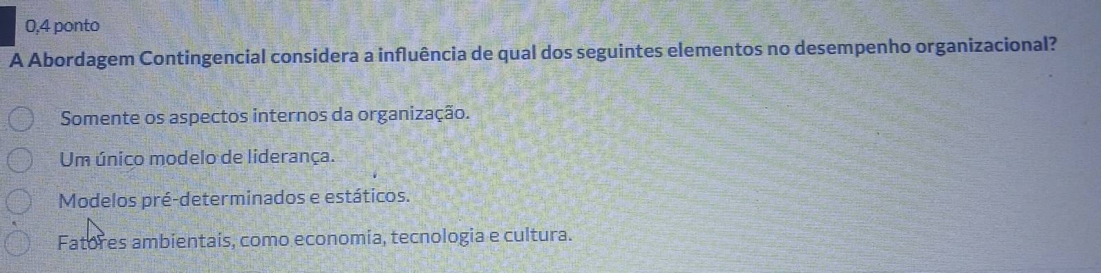 0,4 ponto
A Abordagem Contingencial considera a influência de qual dos seguintes elementos no desempenho organizacional?
Somente os aspectos internos da organização.
Um único modelo de liderança.
Modelos pré-determinados e estáticos.
Fatores ambientais, como economia, tecnologia e cultura.