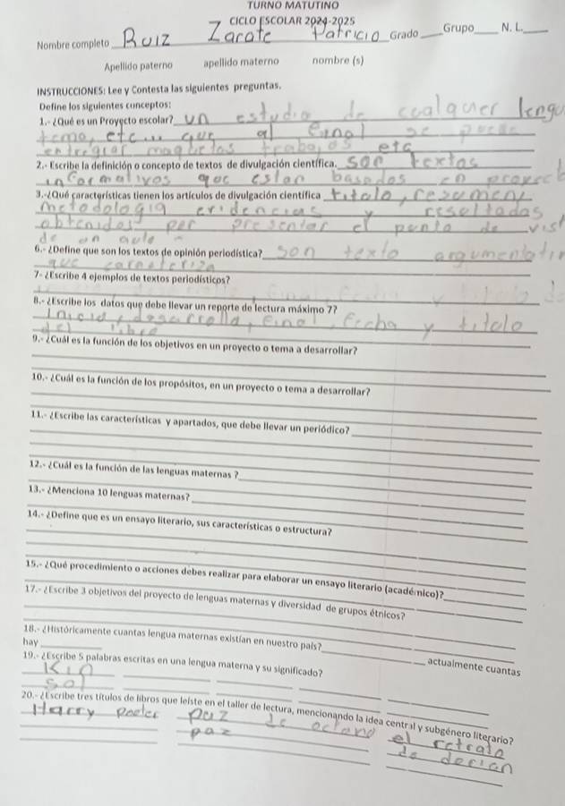 TURNO MATUTINO
CICLO ESCOlar 2024-2025 Grupo_ N. L._
Grado_
Nombre completo
_
Apellido paterno apellido materno nombre (s)
INSTRUCCIONES: Lee y Contesta las siguientes preguntas.
_
Define los siguientes conceptos:
_
1.- ¿Qué es un Proyęcto escolar?
_
2.- Escribe la definición o concepto de textos de divulgación científica._
_
3.-¿Qué características tienen los artículos de divulgación científica _
_
_
_
_
6.- ¿Define que son los textos de opinión periodística?
_
7- ¿Escribe 4 ejemplos de textos periodísticos?
_
B.- ¿Escribe los datos que debe llevar un reporte de lectura máximo 77
_
_
9.- ¿Cuál es la función de los objetivos en un proyecto o tema a desarrollar?
_
_
10.- ¿Cuál es la función de los propósitos, en un proyecto o tema a desarrollar?
_
_
_
11.- ¿Escribe las características y apartados, que debe llevar un periódico?
_
_
__
12.- ¿Cuál es la función de las lenguas maternas ?
_
_
13.- ¿Menciona 10 lenguas maternas?
_
_
14.- ¿Define que es un ensayo literario, sus características o estructura?
_
_ 15.- ¿Qué procedimiento o acciones debes realizar para elaborar un ensayo literario (académico)7
_
_ 17.- ¿Escribe 3 objetivos del proyecto de lenguas maternas y diversidad de grupos étnicos?_
_
18.- ¿Históricamente cuantas lengua maternas existían en nuestro país?
hay_
_
_19.- ¿Escribe 5 palabras escritas en una lengua materna y su significado?
actualmente cuantas
_
_
_
_
_
_
_ 20.- ¿Escribe tres títulos de libros que leiste en el taller de lectura, mencionando la idea central y subgénero literario?
_
_