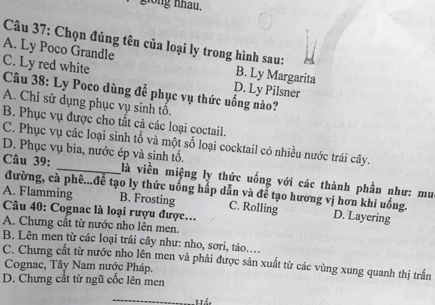 giong nhâu.
Câu 37: Chọn đúng tên của loại ly trong hình sau:
A. Ly Poco Grandle B. Ly Margarita
C. Ly red white D. Ly Pilsner
Câu 38: Ly Poco dùng để phục vụ thức uống nào?
A. Chỉ sử dụng phục vụ sinh tố.
B. Phục vụ được cho tất cả các loại coctail.
C. Phục vụ các loại sinh tố và một số loại cocktail có nhiều nước trái cây.
D. Phục vụ bia, nước ép và sinh tố.
Câu 39: _là viền miệng ly thức uống với các thành phần như: mư
đường, cà phê...đế tạo ly thức uống hấp dẫn và để tạo hương vị hơn khi uống.
A. Flamming B. Frosting C. Rolling D. Layering
Câu 40: Cognac là loại rượu được...
A. Chưng cất từ nước nho lên men.
B. Lên men từ các loại trái cây như: nho, sơri, táo....
C. Chưng cất từ nước nho lên men và phải được sản xuất từ các vùng xung quanh thị trấn
Cognac, Tây Nam nước Pháp.
D. Chưng cất từ ngũ cốc lên men
Hết