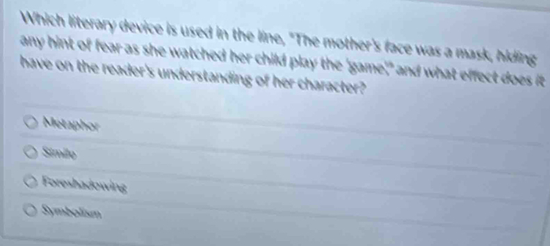 Which literary device is used in the line, "The mother's face was a mask, hiding
any hint of fear as she watched her child play the 'game'," and what effect does it
have on the reader's understanding of her character?
Metaphor
Similo
Foreshadowing
Symbolism