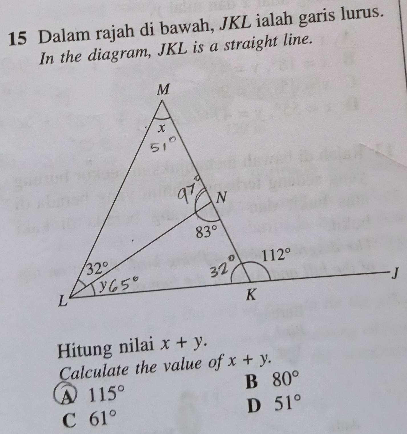 Dalam rajah di bawah, JKL ialah garis lurus.
In the diagram, JKL is a straight line.
Hitung nilai x+y.
Calculate the value of x+y.
B 80°
115°
D 51°
C 61°