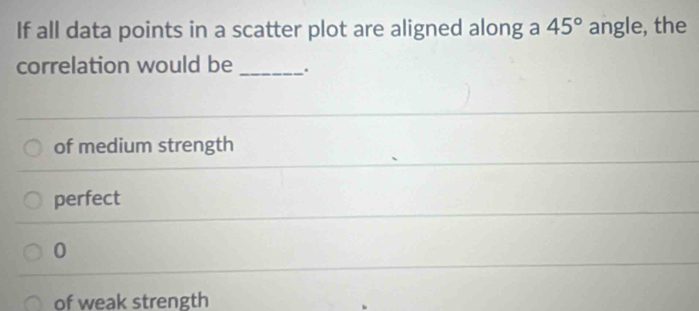 If all data points in a scatter plot are aligned along a 45° angle, the
correlation would be _.
of medium strength
perfect
0
of weak strength