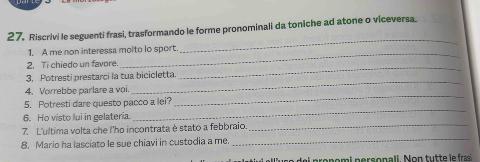 Riscrivi le seguenti frasi, trasformando le forme pronominali da toniche ad atone o viceversa. 
1. A me non interessa molto lo sport. 
_ 
2. Ti chiedo un favore. 
_ 
3. Potresti prestarci la tua bicicletta. 
_ 
4. Vorrebbe parlare a voi. 
_ 
5. Potresti dare questo pacco a lei? 
_ 
6. Ho visto lui in gelateria. 
_ 
7. L’ultima volta che l’ho incontrata è stato a febbraio._ 
8. Mario ha lasciato le sue chiavi in custodia a me._ 
u s e e i pronomi personali Non tutte le frasi