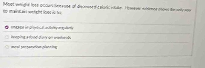 Most weight loss occurs because of decreased caloric intake. However evidence shows the only way
to maintain weight loss is to;
。 engage in physical activity regularly
keeping a food diary on weekends
meal preparation planning