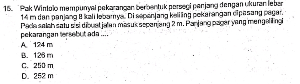 Pak Wintolo mempunyai pekarangan berbentuk persegi panjang dengan ukuran lebar
14 m dan panjang 8 kali lebarnya. Di sepanjang keliling pekarangan dipasang pagar.
Pada salah satu sisi dibuat jalan masuk sepanjang 2 m. Panjang pagar yang mengelilingi
pekarangan tersebut ada ....
A. 124 m
B. 126 m
C. 250 m
D. 252 m