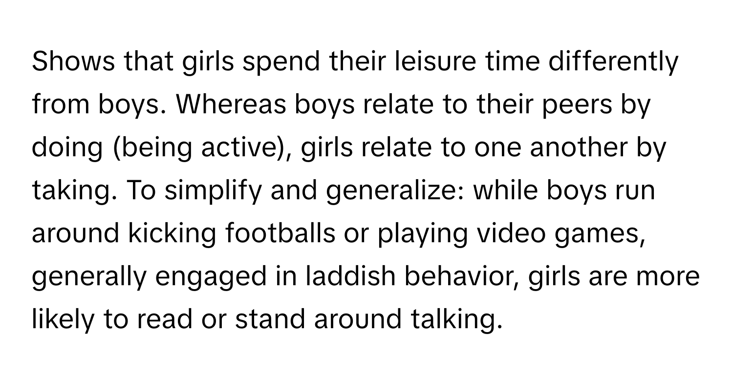 Shows that girls spend their leisure time differently from boys. Whereas boys relate to their peers by doing (being active), girls relate to one another by taking. To simplify and generalize: while boys run around kicking footballs or playing video games, generally engaged in laddish behavior, girls are more likely to read or stand around talking.