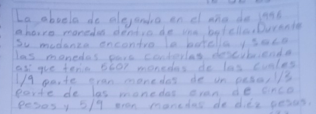 La aboela do alejando en dang do jant 
ahorre monedes denvo de one batclle,Durande 
Su modanza encontro la betella sace 
las monedas pars contorles descibrienda 
as gue tenie 5G07 monedes do las cules
1/9 parte eran monedes de on ousa,//3 
porte de las monedas evan de cinco 
pesosy 5/9 eran monedas de dife pesus.