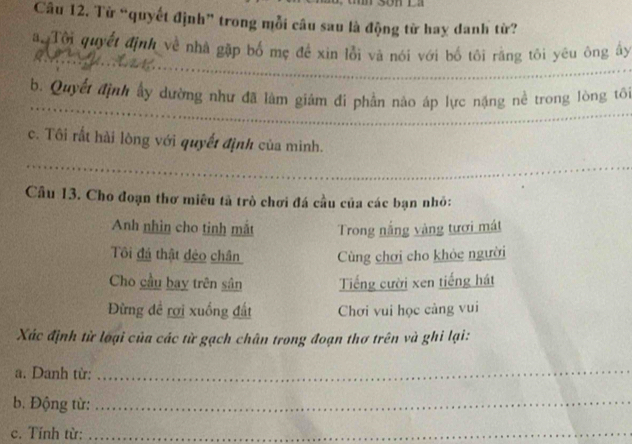 Từ “quyết định” trong mỗi câu sau là động từ hay danh từ?
_
aTôi quyết định về nhà gặp bố mẹ đề xin lỗi và nói với bố tôi rằng tôi yêu ông ấy
_
_
_
b. Quyết định ấy dường như đã làm giảm đi phần nào áp lực nặng nề trong lòng tô
_
c. Tôi rất hài lòng với quyết định của minh.
_
Cầu 13. Cho đoạn thơ miêu tả trò chơi đá cầu của các bạn nhỏ:
Anh nhìn cho tinh mắt Trong nắng vàng tươi mát
Tôi đá thật dẻo chân Cùng chơi cho khỏc người
Cho cầu bay trên sân Tiếng cười xen tiếng hát
Đừng đề rợi xuồng đất Chơi vui học càng vui
Xác định từ loại của các từ gạch chân trong đoạn thơ trên và ghi lại:
a. Danh từ:_
b. Động từ:_
c. Tính từ:_