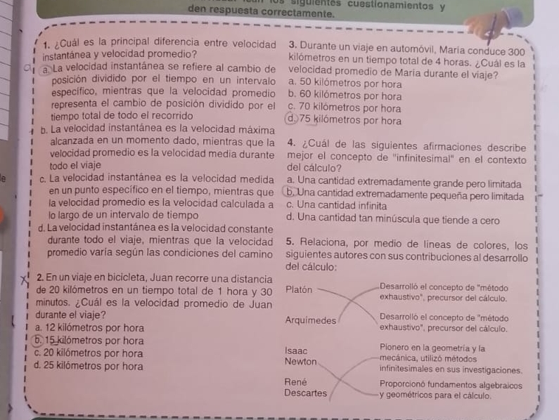 los siguientes cuestionamientos y
den respuesta correctamente.
1. ¿Cuál es la principal diferencia entre velocidad  3. Durante un viaje en automóvil, María conduce 300
instantánea y velocidad promedio? kilómetros en un tiempo total de 4 horas. ¿Cuál es la
a La velocidad instantánea se refiere al cambio de velocidad promedio de Maria durante el viaje?
posición dividido por el tiempo en un intervalo a. 50 kilómetros por hora
específico, mientras que la velocidad promedio b. 60 kilómetros por hora
representa el cambio de posición dividido por el c. 70 kilómetros por hora
tiempo total de todo el recorrido d. 75 kilómetros por hora
b. La velocidad instantánea es la velocidad máxima
alcanzada en un momento dado, mientras que la 4. ¿Cuál de las siguientes afirmaciones describe
velocidad promedio es la velocidad media durante mejor el concepto de ''infinitesimal'' en el contexto
todo el viaje
del cálculo?
c. La velocidad instantánea es la velocidad medida a. Una cantidad extremadamente grande pero limitada
en un punto específico en el tiempo, mientras que b. Una cantidad extremadamente pequeña pero limitada
la velocidad promedio es la velocidad calculada a c. Una cantidad infinita
lo largo de un intervalo de tiempo d. Una cantidad tan minúscula que tiende a cero
d. La velocidad instantánea es la velocidad constante
durante todo el viaje, mientras que la velocidad 5. Relaciona, por medio de líneas de colores, los
promedio varía según las condiciones del camino siguientes autores con sus contribuciones al desarrollo
del cálculo:
2. En un viaje en bicicleta, Juan recorre una distancia Desarrolló el concepto de "método
de 20 kilómetros en un tiempo total de 1 hora y 30 Platón exhaustivo", precursor del cálculo.
minutos. ¿Cuál es la velocidad promedio de Juan
durante el viaje? Arquimedes  Desarrolló el concepto de ''método
a. 12 kilómetros por hora exhaustivo", precursor del cálculo.
b. 15 kilómetros por hora Pionero en la geometría y la
c. 20 kilómetros por hora Isaac mecánica, utilizó métodos
d. 25 kilómetros por hora Newton infinitesimales en sus investigaciones.
René Proporcionó fundamentos algebraicos
Descartes y geométricos para el cálculo.