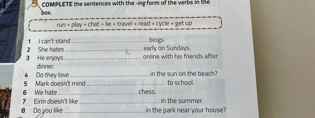 COMPLETE the sentences with the -ing form of the verbs in the 
box. 
run • play • chat » lie • travel • read • cycle • get up 
1 I can’t stand _blogs. 
2 She hates_ early on Sundays. 
3 He enjoys _online with his friends after 
dinner. 
4 Do they love _in the sun on the beach? 
5 Mark doesn’t mind _to school. 
6 We hate_ chess. 
7 Eirin doesn’t like_ in the summer. 
8 Do you like _in the park near your house?